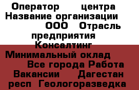 Оператор Call-центра › Название организации ­ LM Group, ООО › Отрасль предприятия ­ Консалтинг › Минимальный оклад ­ 27 000 - Все города Работа » Вакансии   . Дагестан респ.,Геологоразведка п.